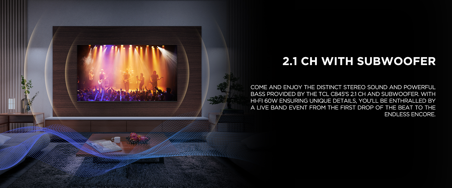 2.1 ch WITH SUBWOOFER - Come and enjoy the distinct stereo sound and powerful bass provided by the TCL C845's 2.1 CH and Subwoofer. With Hi-Fi 60W ensuring unique details, you'll be enthralled by a live band event from the first drop of the beat to the endless encore.